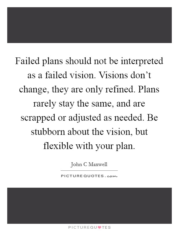Failed plans should not be interpreted as a failed vision. Visions don't change, they are only refined. Plans rarely stay the same, and are scrapped or adjusted as needed. Be stubborn about the vision, but flexible with your plan Picture Quote #1