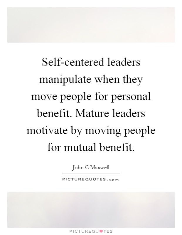 Self-centered leaders manipulate when they move people for personal benefit. Mature leaders motivate by moving people for mutual benefit Picture Quote #1