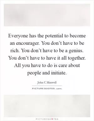 Everyone has the potential to become an encourager. You don’t have to be rich. You don’t have to be a genius. You don’t have to have it all together. All you have to do is care about people and initiate Picture Quote #1