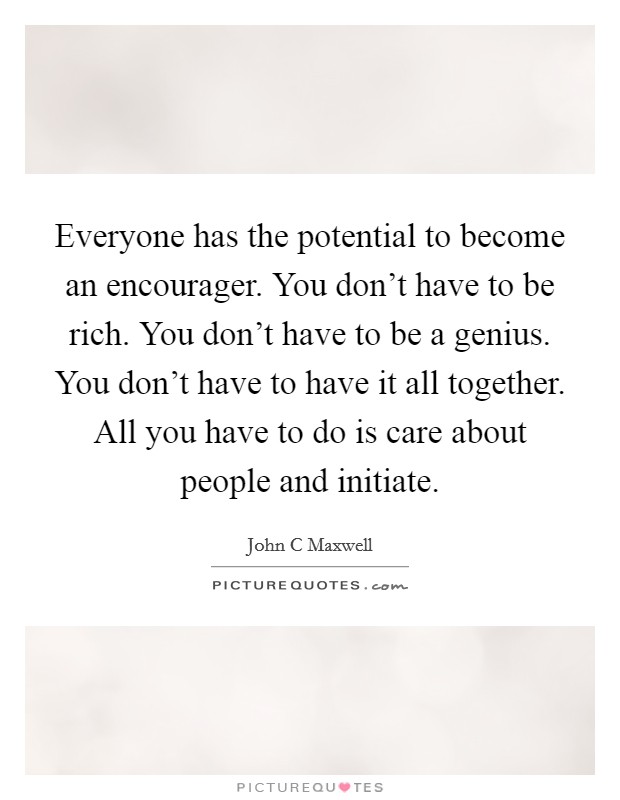 Everyone has the potential to become an encourager. You don't have to be rich. You don't have to be a genius. You don't have to have it all together. All you have to do is care about people and initiate Picture Quote #1