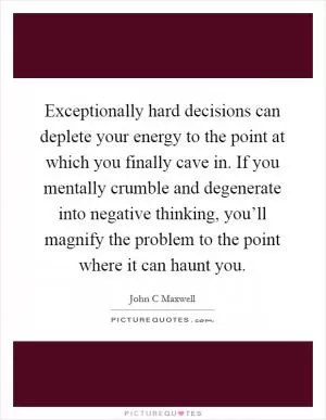Exceptionally hard decisions can deplete your energy to the point at which you finally cave in. If you mentally crumble and degenerate into negative thinking, you’ll magnify the problem to the point where it can haunt you Picture Quote #1