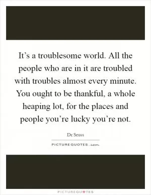 It’s a troublesome world. All the people who are in it are troubled with troubles almost every minute. You ought to be thankful, a whole heaping lot, for the places and people you’re lucky you’re not Picture Quote #1
