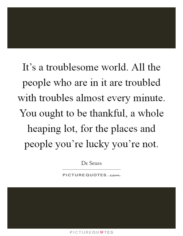 It's a troublesome world. All the people who are in it are troubled with troubles almost every minute. You ought to be thankful, a whole heaping lot, for the places and people you're lucky you're not Picture Quote #1