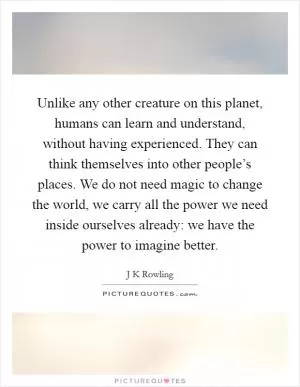 Unlike any other creature on this planet, humans can learn and understand, without having experienced. They can think themselves into other people’s places. We do not need magic to change the world, we carry all the power we need inside ourselves already: we have the power to imagine better Picture Quote #1