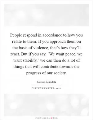 People respond in accordance to how you relate to them. If you approach them on the basis of violence, that’s how they’ll react. But if you say, ‘We want peace, we want stability,’ we can then do a lot of things that will contribute towards the progress of our society Picture Quote #1