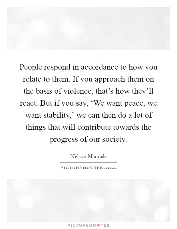 People respond in accordance to how you relate to them. If you approach them on the basis of violence, that's how they'll react. But if you say, ‘We want peace, we want stability,' we can then do a lot of things that will contribute towards the progress of our society Picture Quote #1