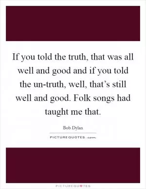 If you told the truth, that was all well and good and if you told the un-truth, well, that’s still well and good. Folk songs had taught me that Picture Quote #1