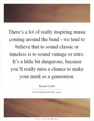 There’s a lot of really inspiring music coming around the bend - we tend to believe that to sound classic or timeless is to sound vintage or retro. It’s a little bit dangerous, because you’ll really miss a chance to make your mark as a generation Picture Quote #1