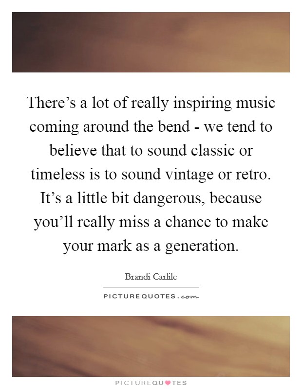 There's a lot of really inspiring music coming around the bend - we tend to believe that to sound classic or timeless is to sound vintage or retro. It's a little bit dangerous, because you'll really miss a chance to make your mark as a generation Picture Quote #1