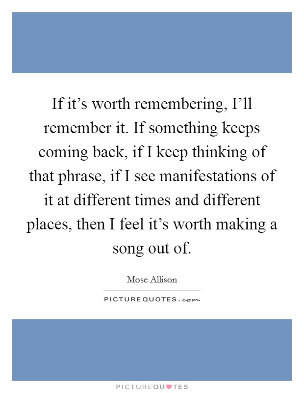 If it's worth remembering, I'll remember it. If something keeps coming back, if I keep thinking of that phrase, if I see manifestations of it at different times and different places, then I feel it's worth making a song out of Picture Quote #1