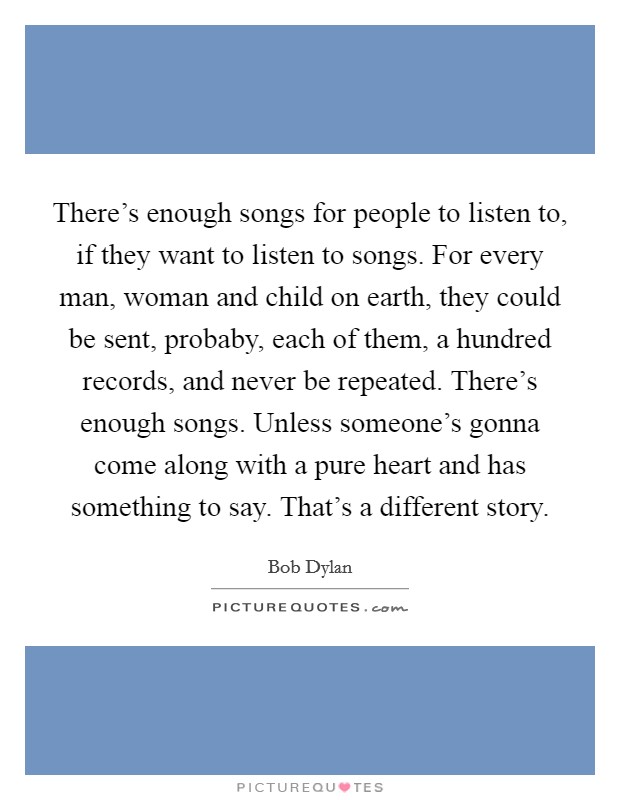 There's enough songs for people to listen to, if they want to listen to songs. For every man, woman and child on earth, they could be sent, probaby, each of them, a hundred records, and never be repeated. There's enough songs. Unless someone's gonna come along with a pure heart and has something to say. That's a different story Picture Quote #1