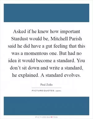 Asked if he knew how important Stardust would be, Mitchell Parish said he did have a gut feeling that this was a momentous one. But had no idea it would become a standard. You don’t sit down and write a standard, he explained. A standard evolves Picture Quote #1