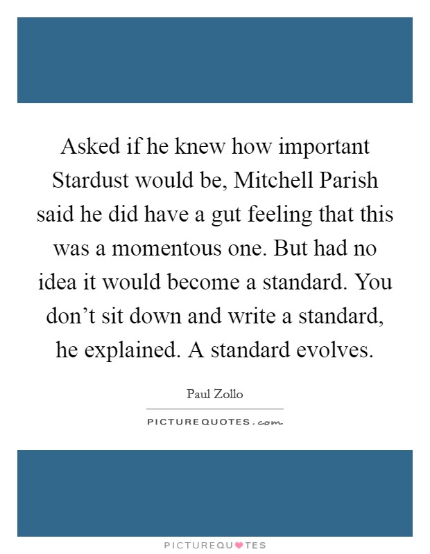 Asked if he knew how important Stardust would be, Mitchell Parish said he did have a gut feeling that this was a momentous one. But had no idea it would become a standard. You don't sit down and write a standard, he explained. A standard evolves Picture Quote #1