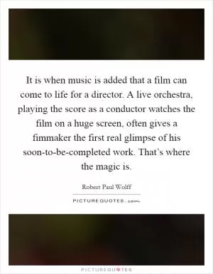 It is when music is added that a film can come to life for a director. A live orchestra, playing the score as a conductor watches the film on a huge screen, often gives a fimmaker the first real glimpse of his soon-to-be-completed work. That’s where the magic is Picture Quote #1