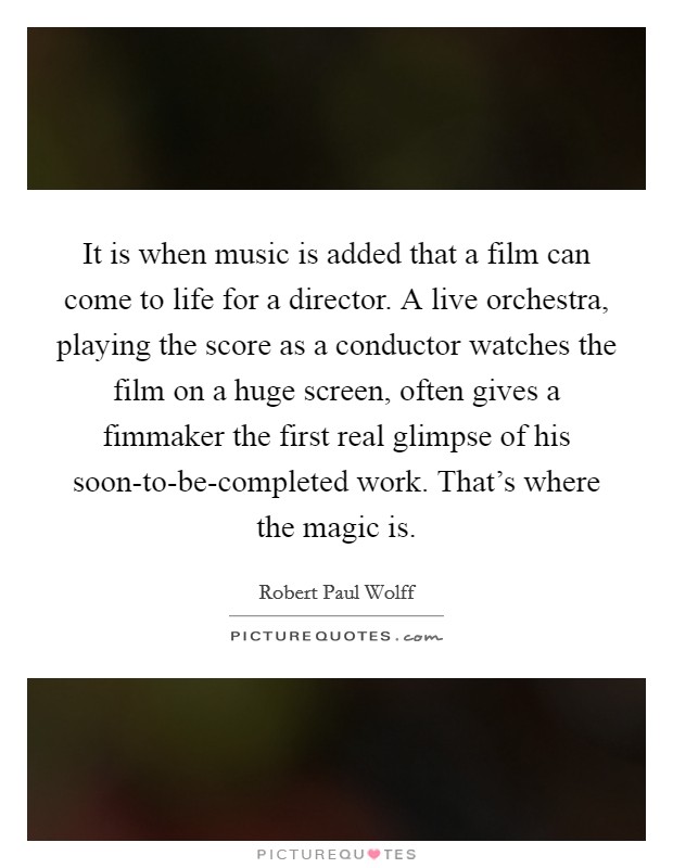 It is when music is added that a film can come to life for a director. A live orchestra, playing the score as a conductor watches the film on a huge screen, often gives a fimmaker the first real glimpse of his soon-to-be-completed work. That's where the magic is Picture Quote #1