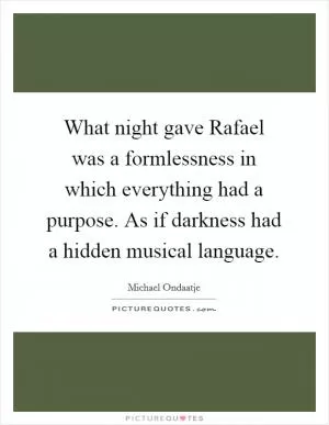 What night gave Rafael was a formlessness in which everything had a purpose. As if darkness had a hidden musical language Picture Quote #1