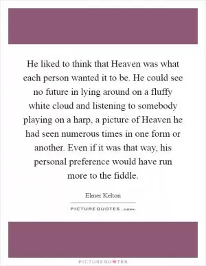 He liked to think that Heaven was what each person wanted it to be. He could see no future in lying around on a fluffy white cloud and listening to somebody playing on a harp, a picture of Heaven he had seen numerous times in one form or another. Even if it was that way, his personal preference would have run more to the fiddle Picture Quote #1