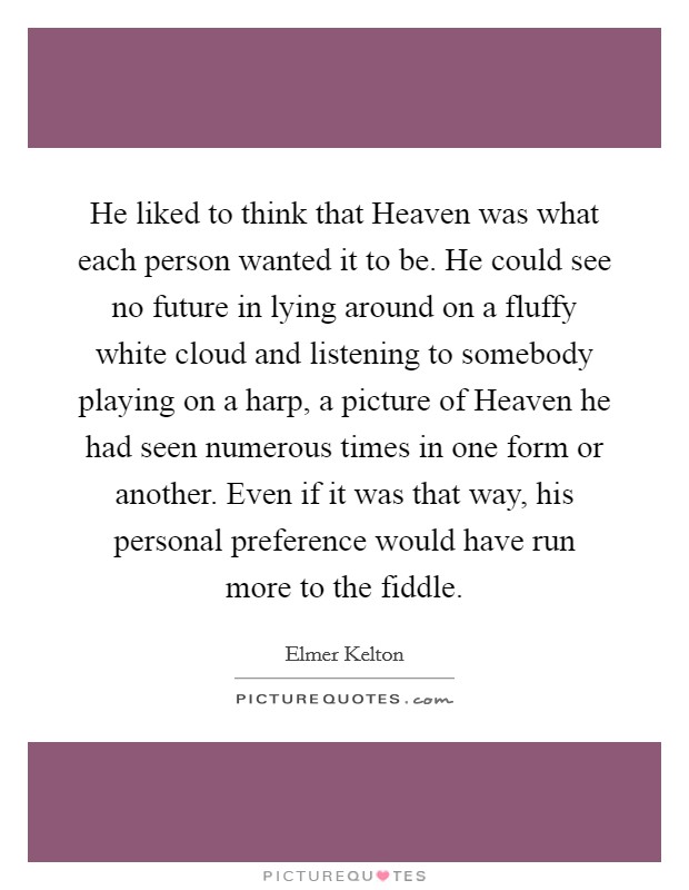 He liked to think that Heaven was what each person wanted it to be. He could see no future in lying around on a fluffy white cloud and listening to somebody playing on a harp, a picture of Heaven he had seen numerous times in one form or another. Even if it was that way, his personal preference would have run more to the fiddle Picture Quote #1