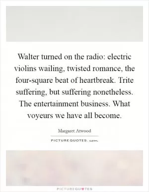 Walter turned on the radio: electric violins wailing, twisted romance, the four-square beat of heartbreak. Trite suffering, but suffering nonetheless. The entertainment business. What voyeurs we have all become Picture Quote #1