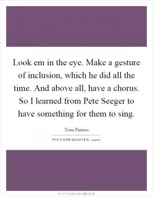 Look em in the eye. Make a gesture of inclusion, which he did all the time. And above all, have a chorus. So I learned from Pete Seeger to have something for them to sing Picture Quote #1