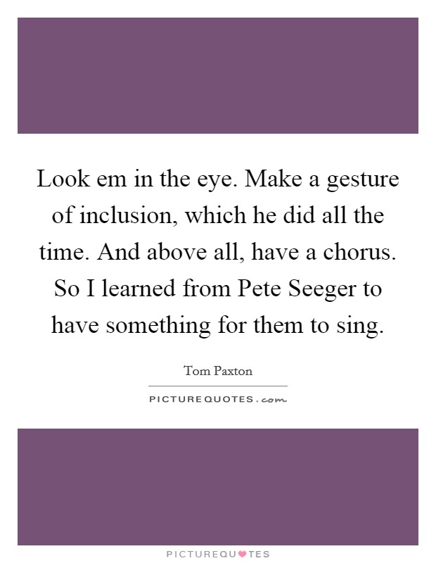 Look em in the eye. Make a gesture of inclusion, which he did all the time. And above all, have a chorus. So I learned from Pete Seeger to have something for them to sing Picture Quote #1