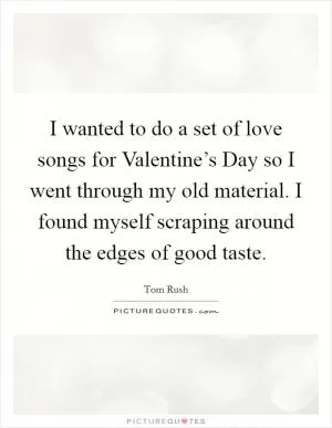 I wanted to do a set of love songs for Valentine’s Day so I went through my old material. I found myself scraping around the edges of good taste Picture Quote #1