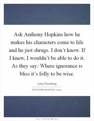 Ask Anthony Hopkins how he makes his characters come to life and he just shrugs. I don’t know. If I knew, I wouldn’t be able to do it. As they say: Where ignorance is bliss it’s folly to be wise Picture Quote #1
