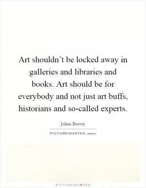 Art shouldn’t be locked away in galleries and libraries and books. Art should be for everybody and not just art buffs, historians and so-called experts Picture Quote #1