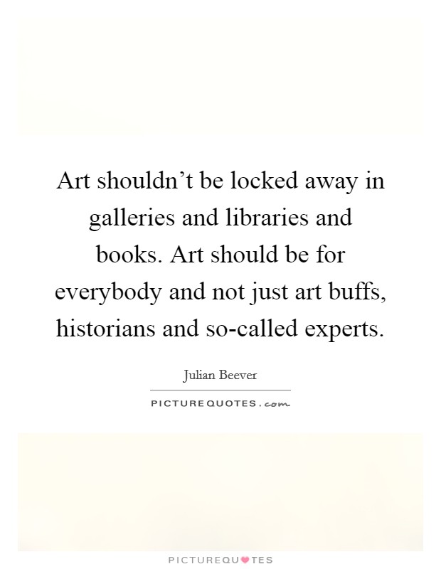 Art shouldn't be locked away in galleries and libraries and books. Art should be for everybody and not just art buffs, historians and so-called experts Picture Quote #1