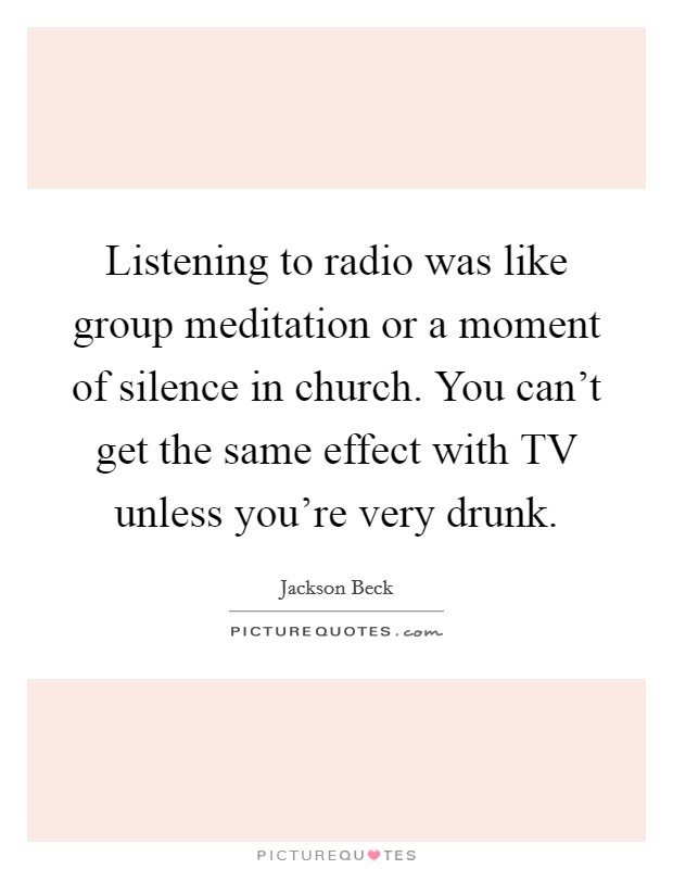 Listening to radio was like group meditation or a moment of silence in church. You can't get the same effect with TV unless you're very drunk Picture Quote #1