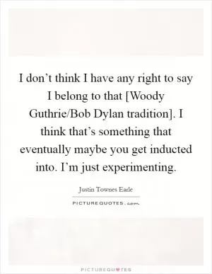 I don’t think I have any right to say I belong to that [Woody Guthrie/Bob Dylan tradition]. I think that’s something that eventually maybe you get inducted into. I’m just experimenting Picture Quote #1