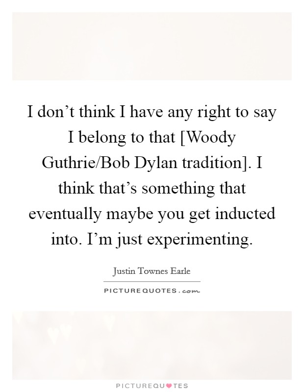 I don't think I have any right to say I belong to that [Woody Guthrie/Bob Dylan tradition]. I think that's something that eventually maybe you get inducted into. I'm just experimenting Picture Quote #1