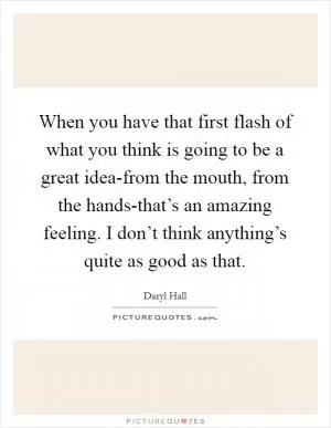 When you have that first flash of what you think is going to be a great idea-from the mouth, from the hands-that’s an amazing feeling. I don’t think anything’s quite as good as that Picture Quote #1