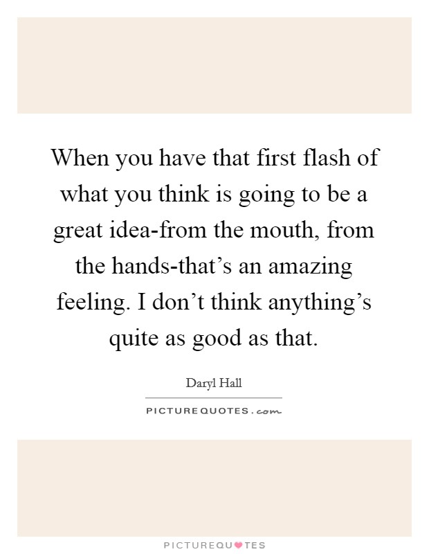 When you have that first flash of what you think is going to be a great idea-from the mouth, from the hands-that's an amazing feeling. I don't think anything's quite as good as that Picture Quote #1