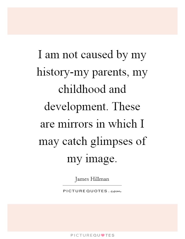 I am not caused by my history-my parents, my childhood and development. These are mirrors in which I may catch glimpses of my image Picture Quote #1