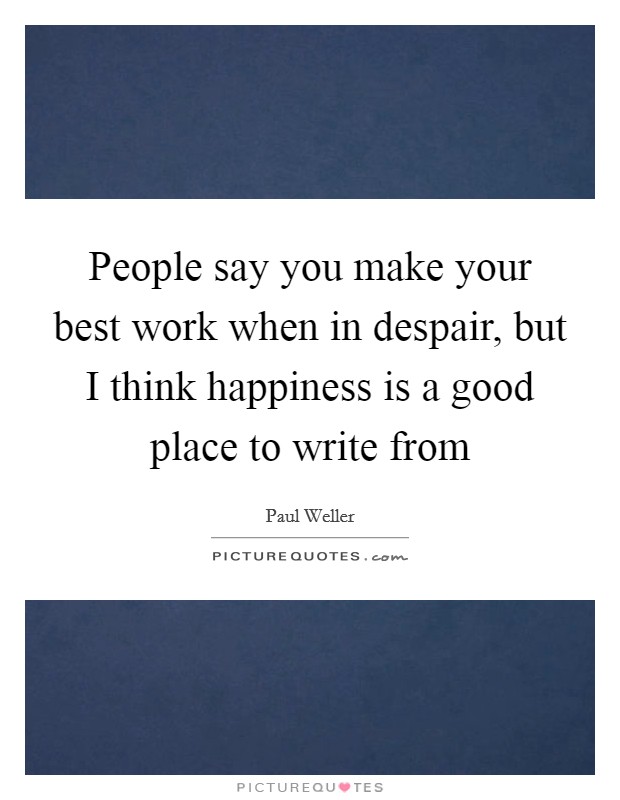 People say you make your best work when in despair, but I think happiness is a good place to write from Picture Quote #1