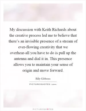My discussion with Keith Richards about the creative process led me to believe that there’s an invisible presence of a stream of ever-flowing creativity that we overhear-all you have to do is pull up the antenna and dial it in. This presence allows you to maintain your sense of origin and move forward Picture Quote #1