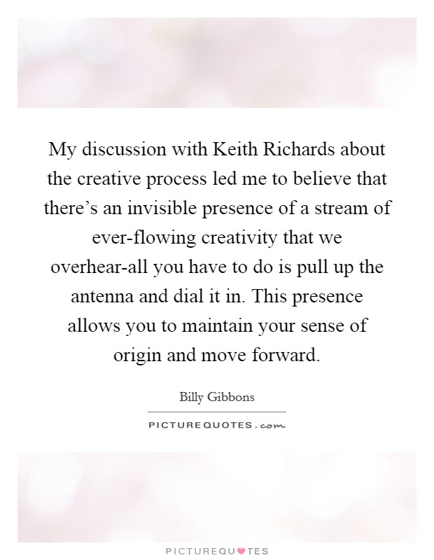 My discussion with Keith Richards about the creative process led me to believe that there's an invisible presence of a stream of ever-flowing creativity that we overhear-all you have to do is pull up the antenna and dial it in. This presence allows you to maintain your sense of origin and move forward Picture Quote #1