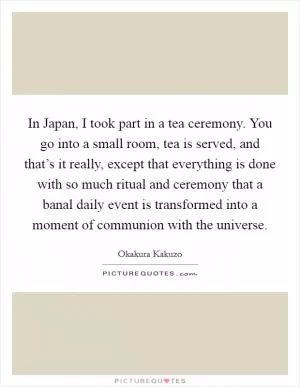 In Japan, I took part in a tea ceremony. You go into a small room, tea is served, and that’s it really, except that everything is done with so much ritual and ceremony that a banal daily event is transformed into a moment of communion with the universe Picture Quote #1