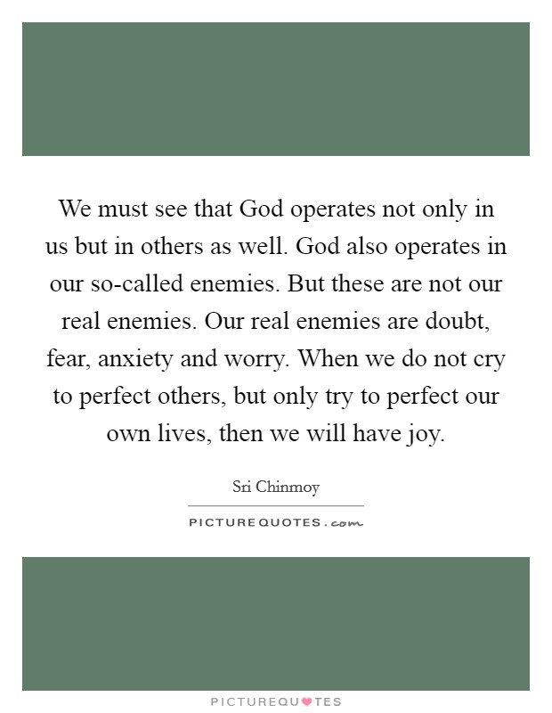 We must see that God operates not only in us but in others as well. God also operates in our so-called enemies. But these are not our real enemies. Our real enemies are doubt, fear, anxiety and worry. When we do not cry to perfect others, but only try to perfect our own lives, then we will have joy Picture Quote #1