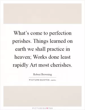What’s come to perfection perishes. Things learned on earth we shall practice in heaven; Works done least rapidly Art most cherishes Picture Quote #1