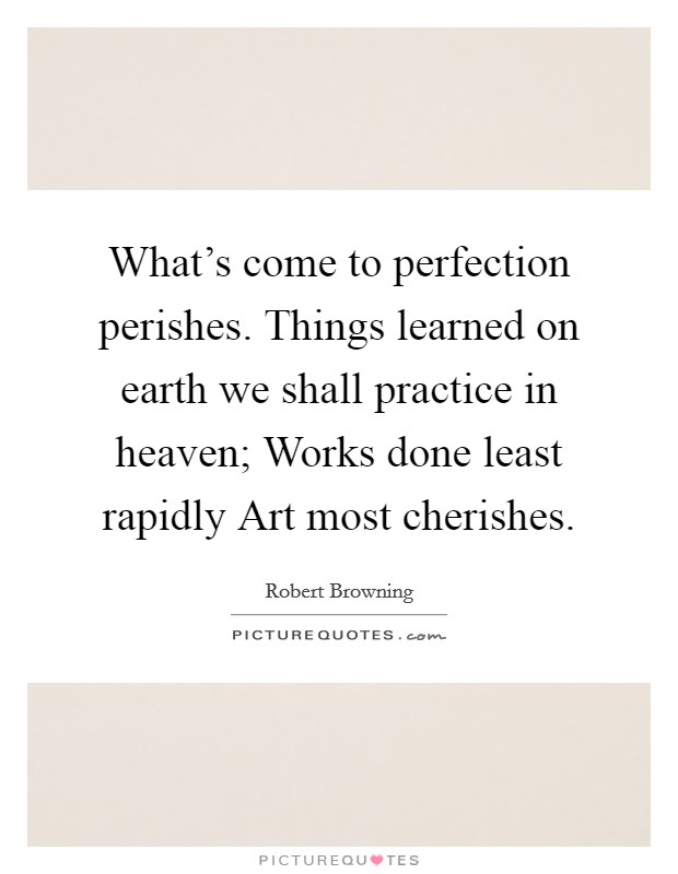 What's come to perfection perishes. Things learned on earth we shall practice in heaven; Works done least rapidly Art most cherishes Picture Quote #1
