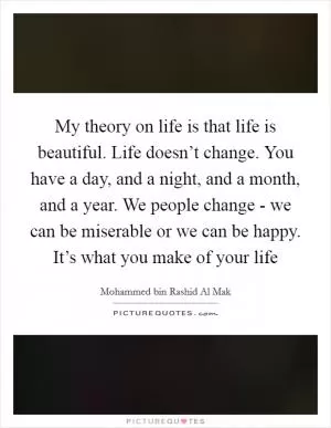 My theory on life is that life is beautiful. Life doesn’t change. You have a day, and a night, and a month, and a year. We people change - we can be miserable or we can be happy. It’s what you make of your life Picture Quote #1