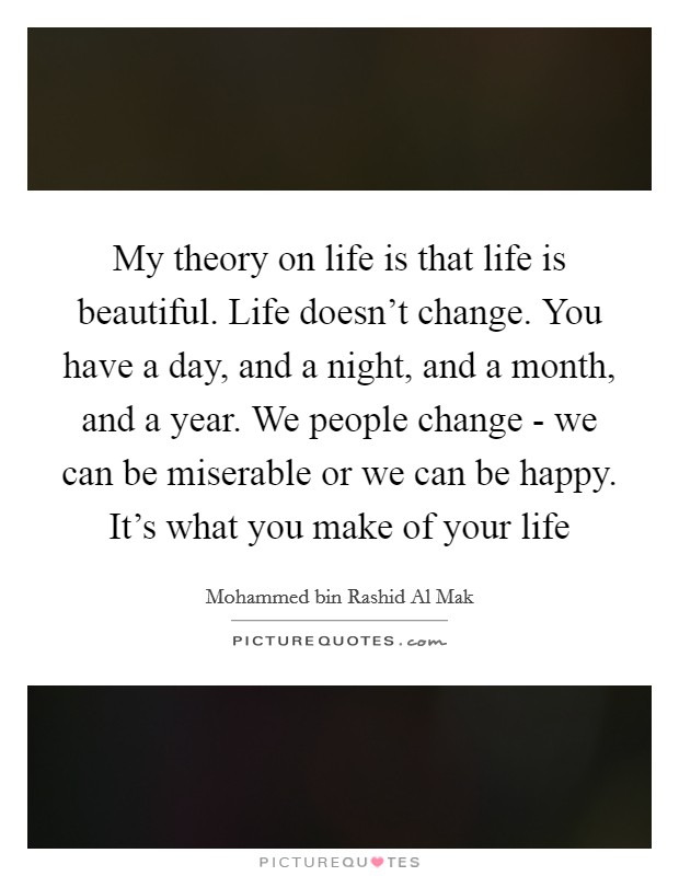 My theory on life is that life is beautiful. Life doesn't change. You have a day, and a night, and a month, and a year. We people change - we can be miserable or we can be happy. It's what you make of your life Picture Quote #1
