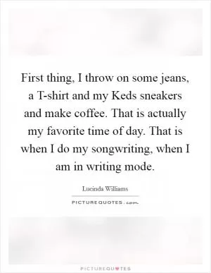 First thing, I throw on some jeans, a T-shirt and my Keds sneakers and make coffee. That is actually my favorite time of day. That is when I do my songwriting, when I am in writing mode Picture Quote #1