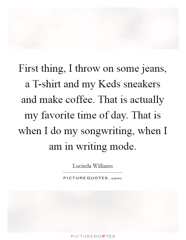 First thing, I throw on some jeans, a T-shirt and my Keds sneakers and make coffee. That is actually my favorite time of day. That is when I do my songwriting, when I am in writing mode Picture Quote #1