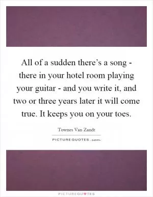 All of a sudden there’s a song - there in your hotel room playing your guitar - and you write it, and two or three years later it will come true. It keeps you on your toes Picture Quote #1
