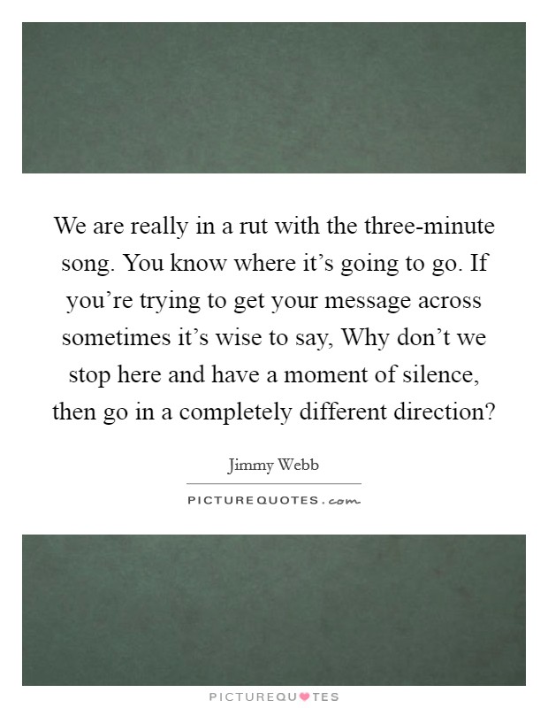 We are really in a rut with the three-minute song. You know where it's going to go. If you're trying to get your message across sometimes it's wise to say, Why don't we stop here and have a moment of silence, then go in a completely different direction? Picture Quote #1