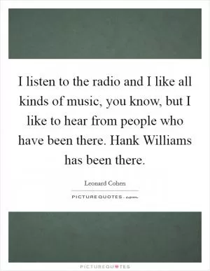 I listen to the radio and I like all kinds of music, you know, but I like to hear from people who have been there. Hank Williams has been there Picture Quote #1