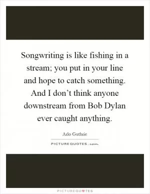 Songwriting is like fishing in a stream; you put in your line and hope to catch something. And I don’t think anyone downstream from Bob Dylan ever caught anything Picture Quote #1